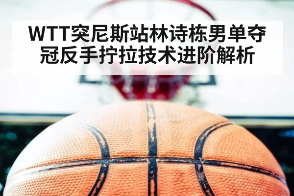 WTT突尼斯站林诗栋男单夺冠反手拧拉技术进阶解析