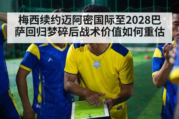 梅西续约迈阿密国际至2028巴萨回归梦碎后战术价值如何重估