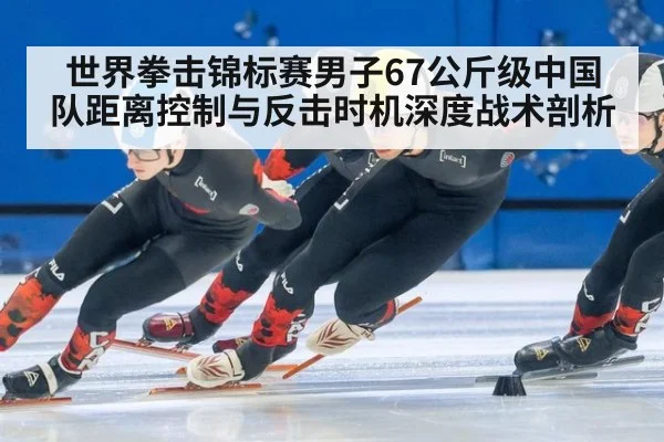 世界拳击锦标赛男子67公斤级中国队距离控制与反击时机深度战术剖析